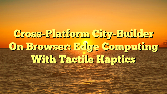 Cross-Platform City-Builder On Browser: Edge Computing With Tactile Haptics