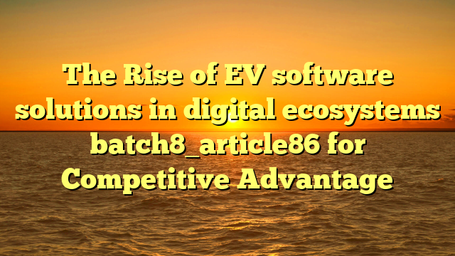 The Rise of EV software solutions in digital ecosystems batch8_article86 for Competitive Advantage
