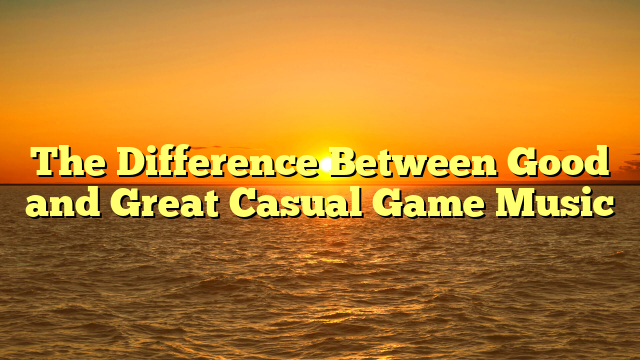 The Difference Between Good and Great Casual Game Music